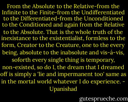 From the Absolute to the Relative-from the Infinite to the Finite-from the Undifferentiated to the Differentiated-from the Unconditioned to the Conditioned and again from the Relative to the Absolute. That is the whole truth of the inexistance to the existentialist, formless to the form, Creator to the Creature, one to the every being, absolute to the inabsolute and vis-á-vis, soforth every single thing is temporary, non-existed, so do I, the dream that I dreamed off is simply a 'lie and impermanent too' same as in the mortal world whatever I do experience. - Upanishad