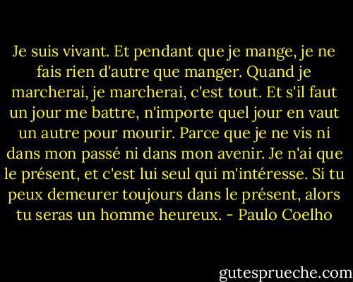 Je suis vivant. Et pendant que je mange, je ne fais rien d'autre que manger. Quand je marcherai, je marcherai, c'est tout. Et s'il faut un jour me battre, n'importe quel jour en vaut un autre pour mourir. Parce que je ne vis ni dans mon passé ni dans mon avenir. Je n'ai que le présent, et c'est lui seul qui m'intéresse. Si tu peux demeurer toujours dans le présent, alors tu seras un homme heureux. - Paulo Coelho