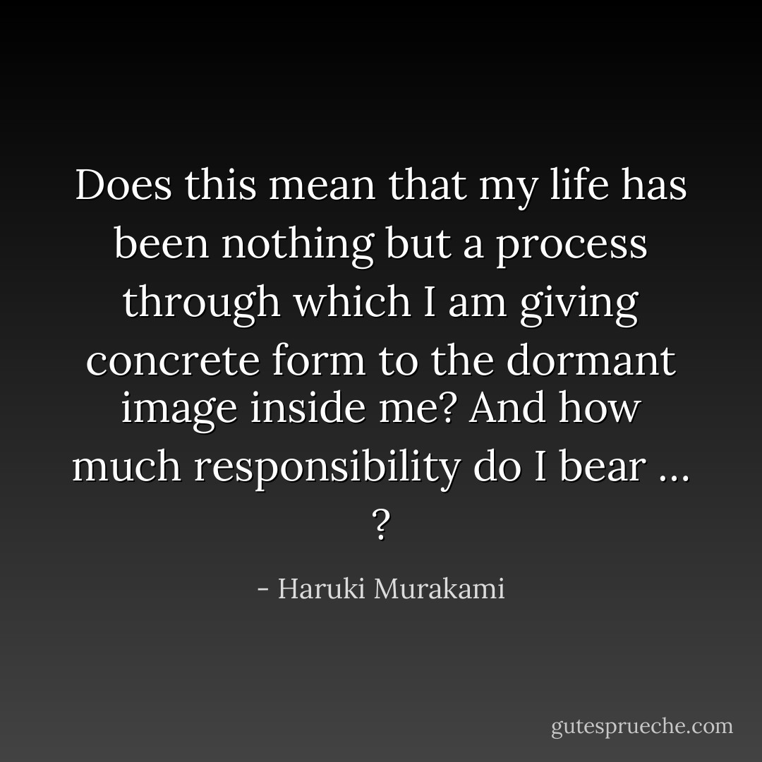 Does this mean that my life has been nothing but a process through which I am giving concrete form to the dormant image inside me? And how much responsibility do I bear … ? - Haruki Murakami