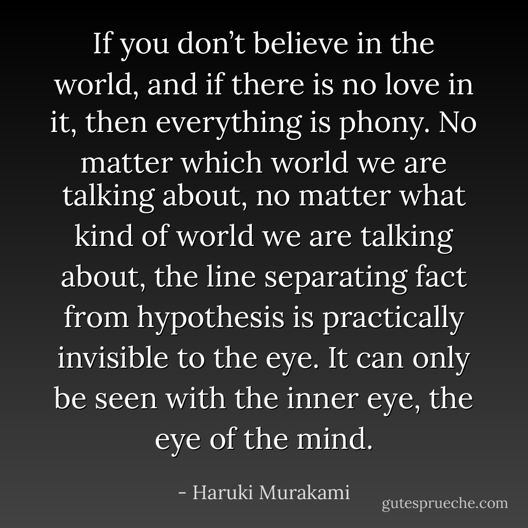 If you don’t believe in the world, and if there is no love in it, then everything is phony. No matter which world we are talking about, no matter what kind of world we are talking about, the line separating fact from hypothesis is practically invisible to the eye. It can only be seen with the inner eye, the eye of the mind. - Haruki Murakami