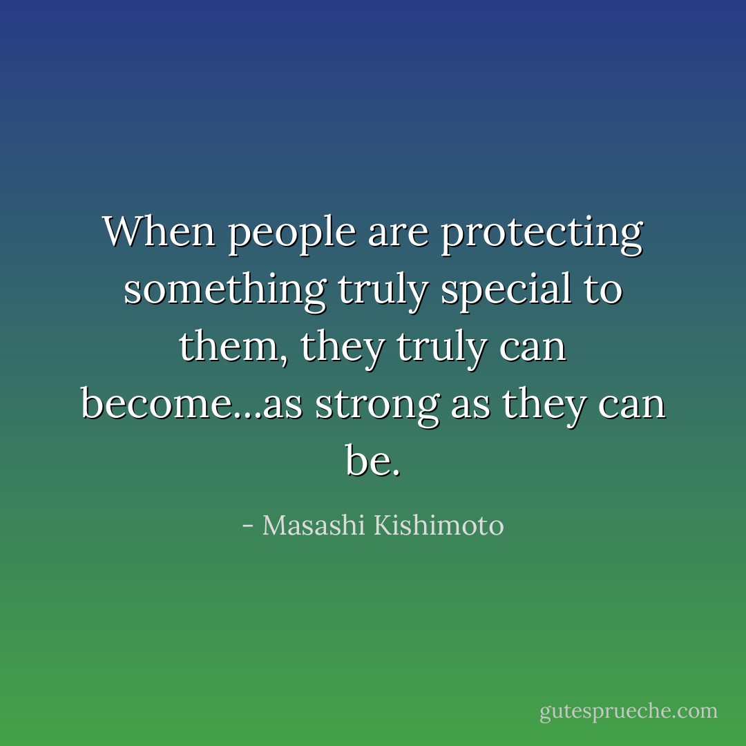 When people are protecting something truly special to them, they truly can become...as strong as they can be. - Masashi Kishimoto