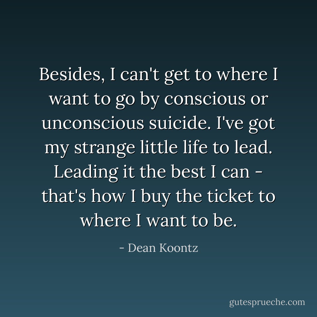 Besides, I can't get to where I want to go by conscious or unconscious suicide. I've got my strange little life to lead. Leading it the best I can - that's how I buy the ticket to where I want to be. - Dean Koontz