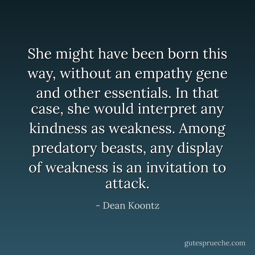 She might have been born this way, without an empathy gene and other essentials. In that case, she would interpret any kindness as weakness. Among predatory beasts, any display of weakness is an invitation to attack. - Dean Koontz