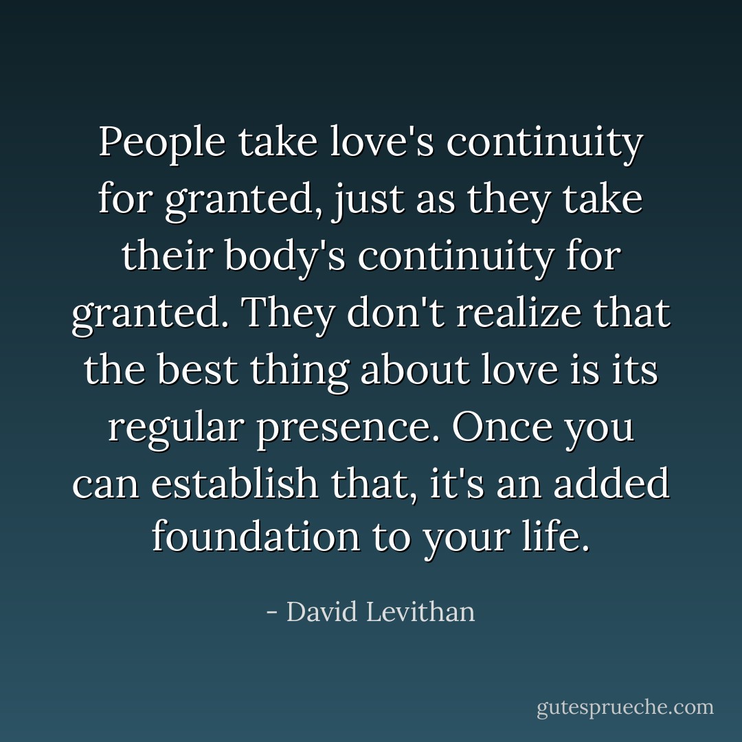 People take love's continuity for granted, just as they take their body's continuity for granted. They don't realize that the best thing about love is its regular presence. Once you can establish that, it's an added foundation to your life. - David Levithan