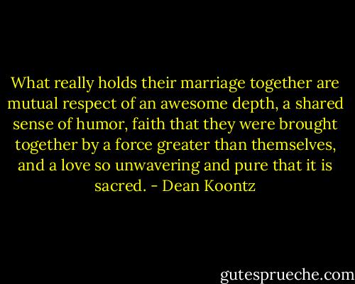 What really holds their marriage together are mutual respect of an awesome depth, a shared sense of humor, faith that they were brought together by a force greater than themselves, and a love so unwavering and pure that it is sacred. - Dean Koontz
