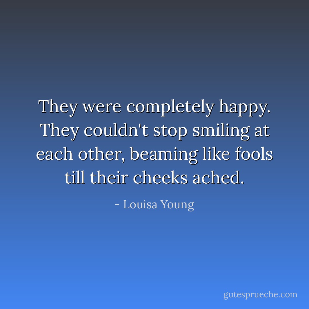 They were completely happy. They couldn't stop smiling at each other, beaming like fools till their cheeks ached. - Louisa Young