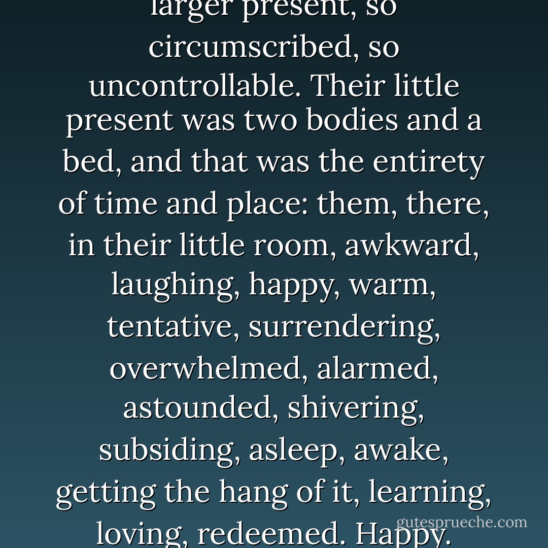 They did not talk about the larger present, so circumscribed, so uncontrollable. Their little present was two bodies and a bed, and that was the entirety of time and place: them, there, in their little room, awkward, laughing, happy, warm, tentative, surrendering, overwhelmed, alarmed, astounded, shivering, subsiding, asleep, awake, getting the hang of it, learning, loving, redeemed. Happy. - Louisa Young