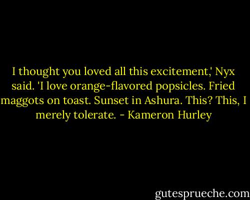 I thought you loved all this excitement,' Nyx said.<br />'I love orange-flavored popsicles. Fried maggots on toast. Sunset in Ashura. This? This, I merely tolerate. - Kameron Hurley