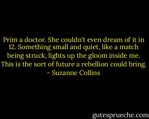 Prim a doctor. She couldn't even dream of it in 12. Something small and quiet, like a match being struck, lights up the gloom inside me. This is the sort of future a rebellion could bring. - Suzanne Collins