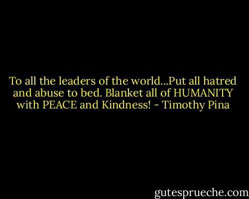 To all the leaders of the world...Put all hatred and abuse to bed. Blanket all of HUMANITY with PEACE and Kindness! - Timothy Pina