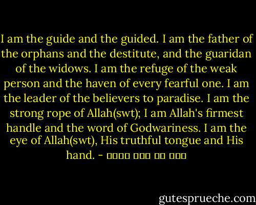 I am the guide and the guided. I am the father of the orphans and the destitute, and the guaridan of the widows. I am the refuge of the weak person and the haven of every fearful one. I am the leader of the believers to paradise. I am the strong rope of Allah(swt); I am Allah's firmest handle and the word of Godwariness. I am the eye of Allah(swt), His truthful tongue and His hand. - علي بن أبي طالب