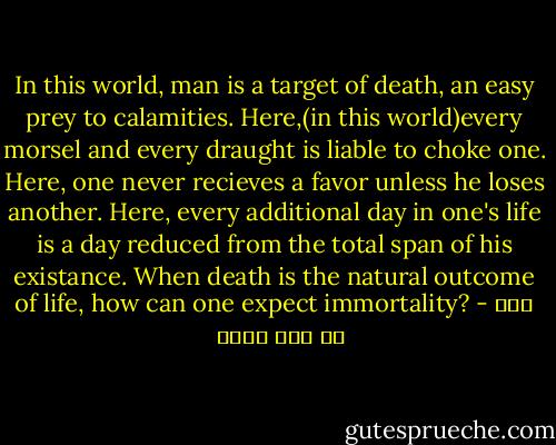 In this world, man is a target of death, an easy prey to calamities. Here,(in this world)every morsel and every draught is liable to choke one. Here, one never recieves a favor unless he loses another. Here, every additional day in one's life is a day reduced from the total span of his existance. When death is the natural outcome of life, how can one expect immortality? - علي بن أبي طالب