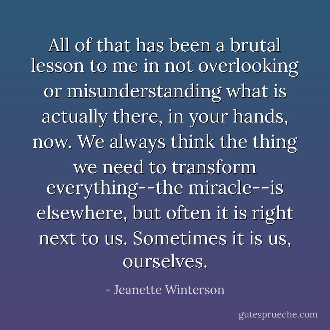 All of that has been a brutal lesson to me in not overlooking or misunderstanding what is actually there, in your hands, now. We always think the thing we need to transform everything--the miracle--is elsewhere, but often it is right next to us. Sometimes it is us, ourselves. - Jeanette Winterson