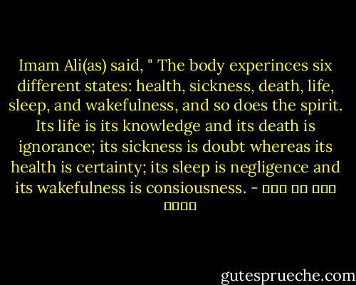 Imam Ali(as) said, " The body experinces six different states: health, sickness, death, life, sleep, and wakefulness, and so does the spirit. Its life is its knowledge and its death is ignorance; its sickness is doubt whereas its health is certainty; its sleep is negligence and its wakefulness is consiousness. - علي بن أبي طالب