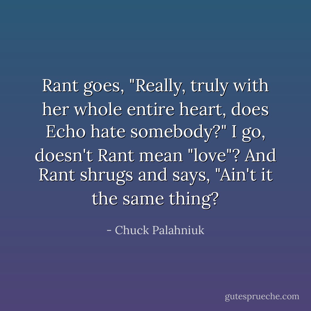 Rant goes, "Really, truly with her whole entire heart, does Echo hate somebody?"<br />I go, doesn't Rant mean "love"?<br />And Rant shrugs and says, "Ain't it the same thing? - Chuck Palahniuk