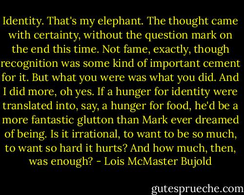Identity. That's my elephant. The thought came with certainty, without the question mark on the end this time. Not fame, exactly, though recognition was some kind of important cement for it. But what you were was what you did. And I did more, oh yes. If a hunger for identity were translated into, say, a hunger for food, he'd be a more fantastic glutton than Mark ever dreamed of being. Is it irrational, to want to be so much, to want so hard it hurts? And how much, then, was enough? - Lois McMaster Bujold
