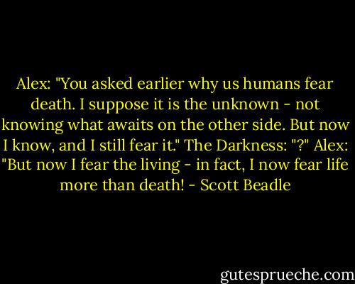 Alex: "You asked earlier why us humans fear death. I suppose it is the unknown - not knowing what awaits on the other side. But now I know, and I still fear it."<br />The Darkness: "?"<br />Alex: "But now I fear the living - in fact, I now fear life more than death! - Scott Beadle