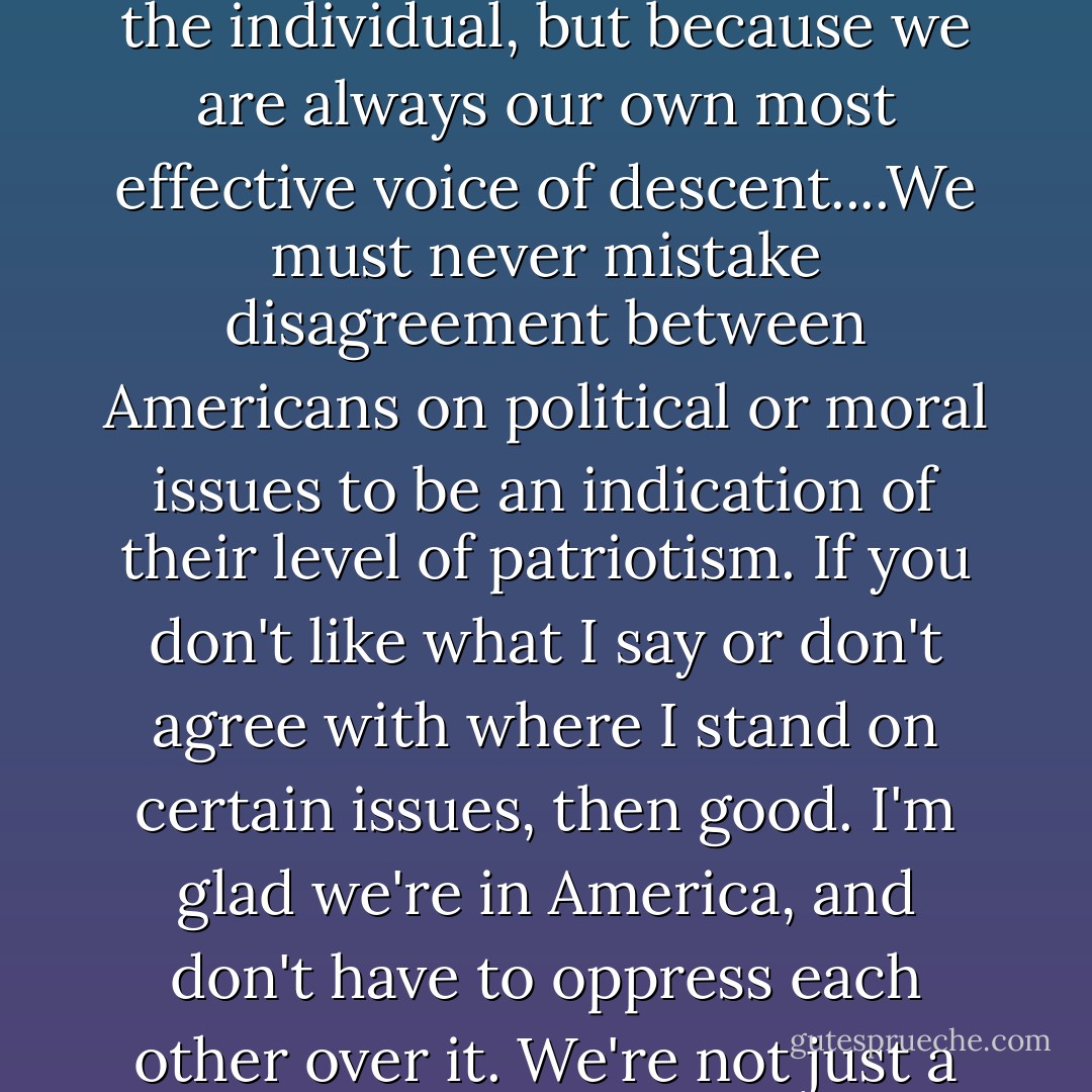 America truly is the best idea for a country that anyone has ever come up with so far. Not only because we value democracy and the rights of the individual, but because we are always our own most effective voice of descent....We must never mistake disagreement between Americans on political or moral issues to be an indication of their level of patriotism. If you don't like what I say or don't agree with where I stand on certain issues, then good. I'm glad we're in America, and don't have to oppress each other over it. We're not just a nation, we're not an ethnicity. We are a dream of justice that people have had for a thousand years. - Craig Ferguson