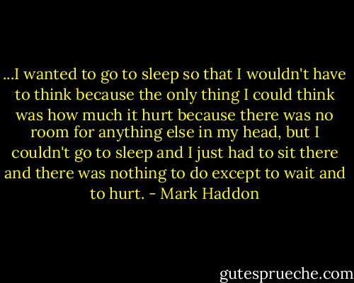 ...I wanted to go to sleep so that I wouldn't have to think because the only thing I could think was how much it hurt because there was no room for anything else in my head, but I couldn't go to sleep and I just had to sit there and there was nothing to do except to wait and to hurt. - Mark Haddon