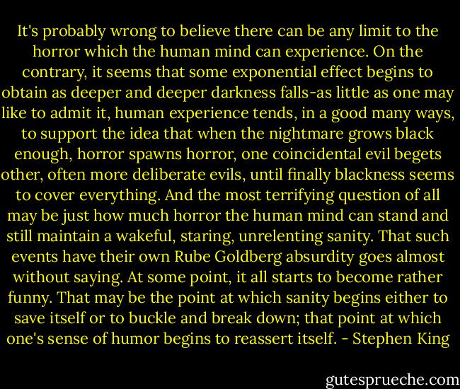 It's probably wrong to believe there can be any limit to the horror which the human mind can experience. On the contrary, it seems that some exponential effect begins to obtain as deeper and deeper darkness falls-as little as one may like to admit it, human experience tends, in a good many ways, to support the idea that when the nightmare grows black enough, horror spawns horror, one coincidental evil begets other, often more deliberate evils, until finally blackness seems to cover everything. And the most terrifying question of all may be just how much horror the human mind can stand and still maintain a wakeful, staring, unrelenting sanity. That such events have their own Rube Goldberg absurdity goes almost without saying. At some point, it all starts to become rather funny. That may be the point at which sanity begins either to save itself or to buckle and break down; that point at which one's sense of humor begins to reassert itself. - Stephen King