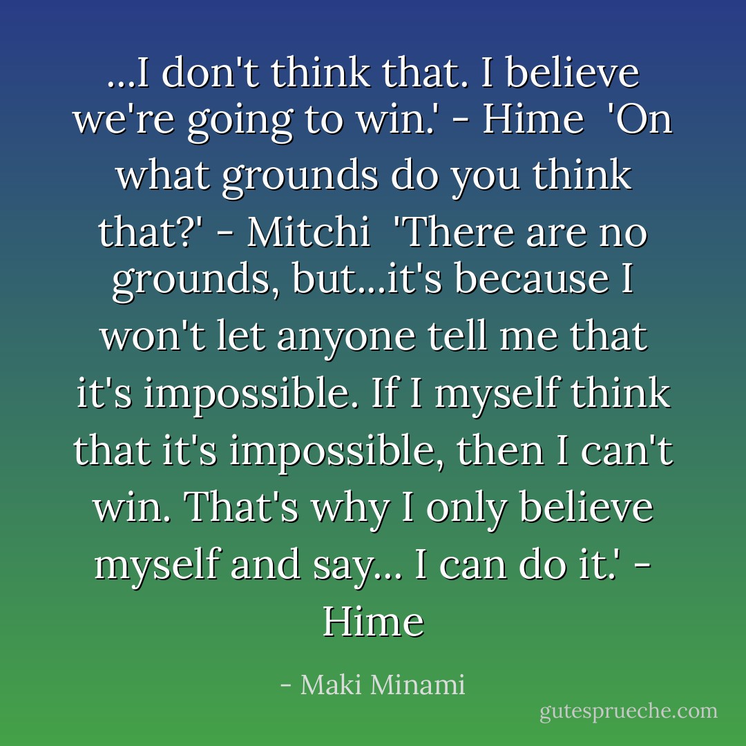 ...I don't think that. I believe we're going to win.' - Hime<br /><br />'On what grounds do you think that?' - Mitchi<br /><br />'There are no grounds, but...it's because I won't let anyone tell me that it's impossible. If I myself think that it's impossible, then I can't win. That's why I only believe myself and say... I can do it.' - Hime - Maki Minami