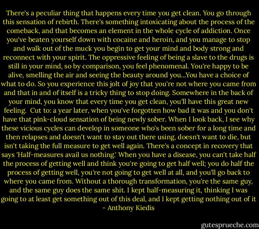 There's a peculiar thing that happens every time you get clean. You go through this sensation of rebirth. There's something intoxicating about the process of the comeback, and that becomes an element in the whole cycle of addiction. Once you've beaten yourself down with cocaine and heroin, and you manage to stop and walk out of the muck you begin to get your mind and body strong and reconnect with your spirit. The oppressive feeling of being a slave to the drugs is still in your mind, so by comparison, you feel phenomenal. You're happy to be alive, smelling the air and seeing the beauty around you...You have a choice of what to do. So you experience this jolt of joy that you're not where you came from and that in and of itself is a tricky thing to stop doing. Somewhere in the back of your mind, you know that every time you get clean, you'll have this great new feeling.<br /><br />Cut to: a year later, when you've forgotten how bad it was and you don't have that pink-cloud sensation of being newly sober. When I look back, I see why these vicious cycles can develop in someone who's been sober for a long time and then relapses and doesn't want to stay out there using, doesn't want to die, but isn't taking the full measure to get well again. There's a concept in recovery that says 'Half-measures avail us nothing.' When you have a disease, you can't take half the process of getting well and think you're going to get half well; you do half the process of getting well, you're not going to get well at all, and you'll go back to where you came from. Without a thorough transformation, you're the same guy, and the same guy does the same shit. I kept half-measuring it, thinking I was going to at least get something out of this deal, and I kept getting nothing out of it - Anthony Kiedis