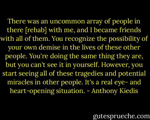 There was an uncommon array of people in there [rehab] with me, and I became friends with all of them. You recognize the possibility of your own demise in the lives of these other people. You're doing the same thing they are, but you can't see it in yourself. However, you start seeing all of these tragedies and potential miracles in other people. It's a real eye- and heart-opening situation. - Anthony Kiedis