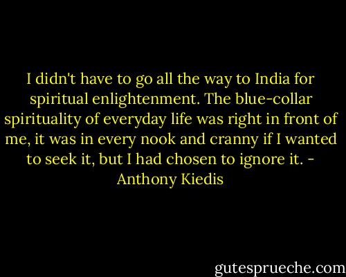 I didn't have to go all the way to India for spiritual enlightenment. The blue-collar spirituality of everyday life was right in front of me, it was in every nook and cranny if I wanted to seek it, but I had chosen to ignore it. - Anthony Kiedis