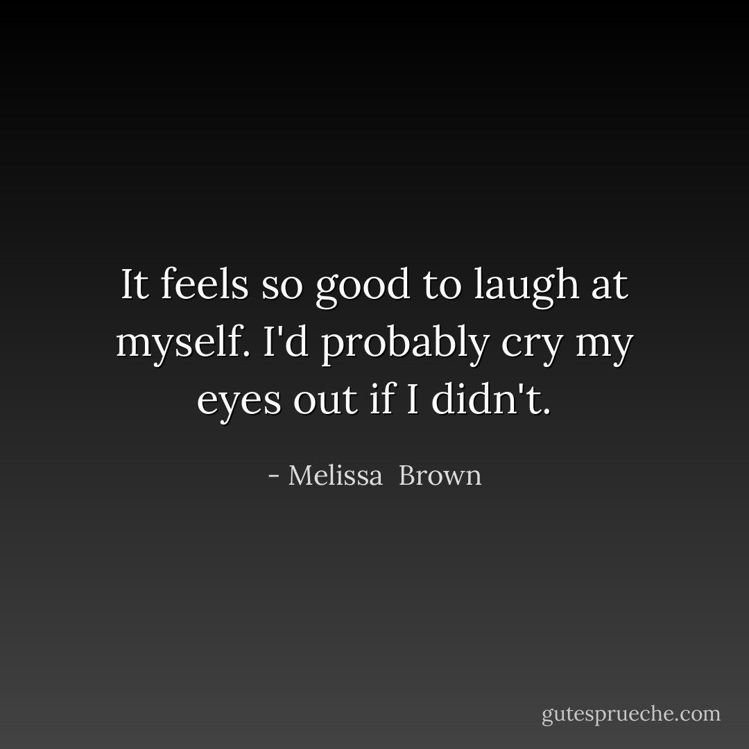 It feels so good to laugh at myself. I'd probably cry my eyes out if I didn't. - Melissa  Brown