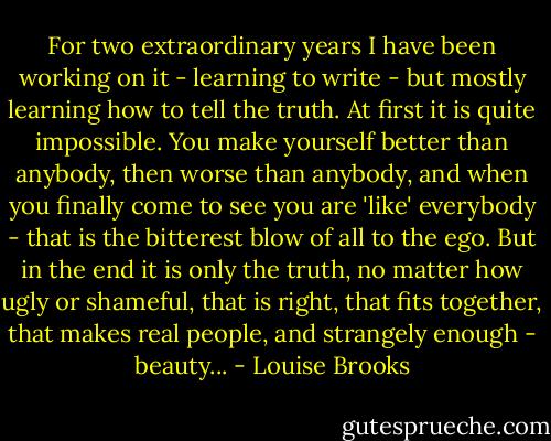 For two extraordinary years I have been working on it - learning to write - but mostly learning how to tell the truth. At first it is quite impossible. You make yourself better than anybody, then worse than anybody, and when you finally come to see you are 'like' everybody - that is the bitterest blow of all to the ego. But in the end it is only the truth, no matter how ugly or shameful, that is right, that fits together, that makes real people, and strangely enough - beauty... - Louise Brooks