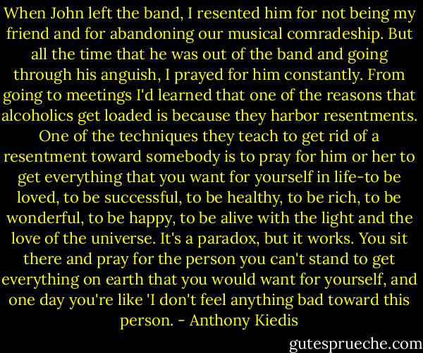 When John left the band, I resented him for not being my friend and for abandoning our musical comradeship. But all the time that he was out of the band and going through his anguish, I prayed for him constantly. From going to meetings I'd learned that one of the reasons that alcoholics get loaded is because they harbor resentments. One of the techniques they teach to get rid of a resentment toward somebody is to pray for him or her to get everything that you want for yourself in life-to be loved, to be successful, to be healthy, to be rich, to be wonderful, to be happy, to be alive with the light and the love of the universe. It's a paradox, but it works. You sit there and pray for the person you can't stand to get everything on earth that you would want for yourself, and one day you're like 'I don't feel anything bad toward this person. - Anthony Kiedis