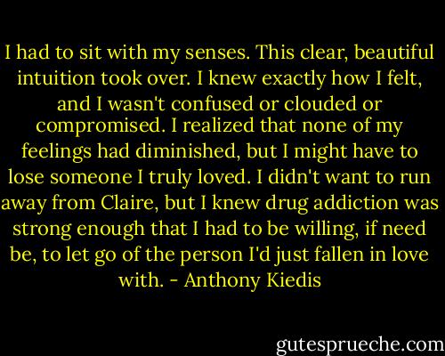 I had to sit with my senses. This clear, beautiful intuition took over. I knew exactly how I felt, and I wasn't confused or clouded or compromised. I realized that none of my feelings had diminished, but I might have to lose someone I truly loved. I didn't want to run away from Claire, but I knew drug addiction was strong enough that I had to be willing, if need be, to let go of the person I'd just fallen in love with. - Anthony Kiedis