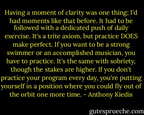 Having a moment of clarity was one thing; I'd had moments like that before. It had to be followed with a dedicated push of daily exercise. It's a trite axiom, but practice DOES make perfect. If you want to be a strong swimmer or an accomplished musician, you have to practice. It's the same with sobriety, though the stakes are higher. If you don't practice your program every day, you're putting yourself in a position where you could fly out of the orbit one more time. - Anthony Kiedis