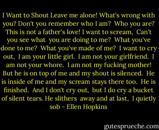 I Want to Shout<br />Leave me alone!<br />What's wrong with you?<br />Don't you remember who I am? <br />Who you are?<br />This is not a father's love! I want to scream, <br />Can't you see what <br />you are doing to me? <br />What you've done to me? <br />What you've made of me? <br />I want to cry out, <br />I am your little girl. <br />I am not your girlfriend. <br />I am not your whore. <br />I am not my fucking mother! But he is on top of me and my shout is silenced. <br />He is inside of me and my scream stays there too. <br />He is finished. <br />And I don't cry out, <br />but I do cry a bucket of silent tears. He slithers <br />away and at last, <br />I quietly sob - Ellen Hopkins
