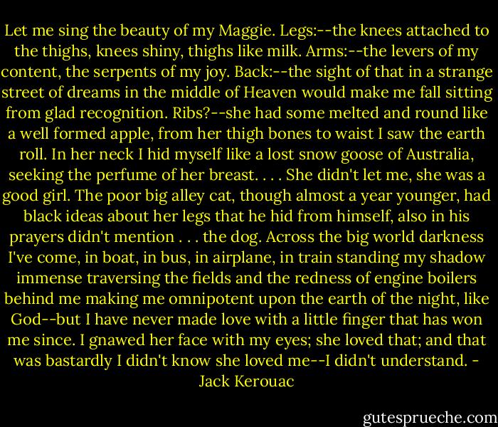 Let me sing the beauty of my Maggie. Legs:--the knees attached to the thighs, knees shiny, thighs like milk. Arms:--the levers of my content, the serpents of my joy. Back:--the sight of that in a strange street of dreams in the middle of Heaven would make me fall sitting from glad recognition. Ribs?--she had some melted and round like a well formed apple, from her thigh bones to waist I saw the earth roll. In her neck I hid myself like a lost snow goose of Australia, seeking the perfume of her breast. . . . She didn't let me, she was a good girl. The poor big alley cat, though almost a year younger, had black ideas about her legs that he hid from himself, also in his prayers didn't mention . . . the dog. Across the big world darkness I've come, in boat, in bus, in airplane, in train standing my shadow immense traversing the fields and the redness of engine boilers behind me making me omnipotent upon the earth of the night, like God--but I have never made love with a little finger that has won me since. I gnawed her face with my eyes; she loved that; and that was bastardly I didn't know she loved me--I didn't understand. - Jack Kerouac