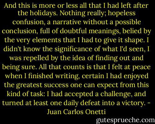 And this is more or less all that I had left after the holidays. Nothing really; hopeless confusion, a narrative without a possible conclusion, full of doubtful meanings, belied by the very elements that I had to give it shape. I didn't know the significance of what I'd seen, I was repelled by the idea of finding out and being sure. All that counts is that I felt at peace when I finished writing, certain I had enjoyed the greatest success one can expect from this kind of task: I had accepted a challenge, and turned at least one daily defeat into a victory. - Juan Carlos Onetti