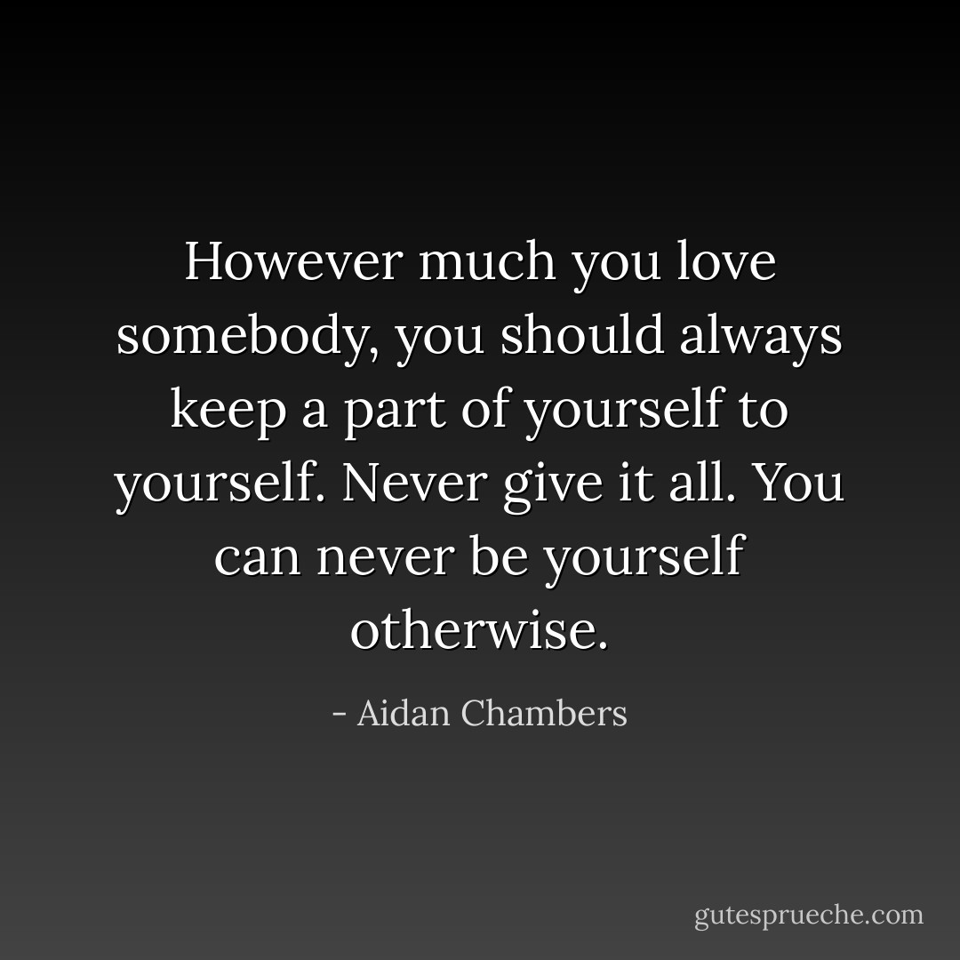 However much you love somebody, you should always keep a part of yourself to yourself. Never give it all. You can never be yourself otherwise. - Aidan Chambers