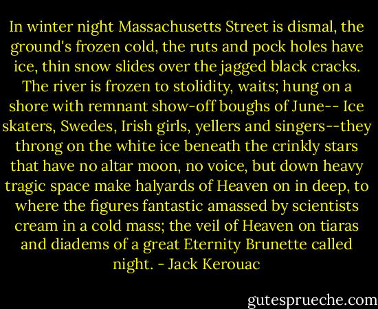 In winter night Massachusetts Street is dismal, the ground's frozen cold, the ruts and pock holes have ice, thin snow slides over the jagged black cracks. The river is frozen to stolidity, waits; hung on a shore with remnant show-off boughs of June-- Ice skaters, Swedes, Irish girls, yellers and singers--they throng on the white ice beneath the crinkly stars that have no altar moon, no voice, but down heavy tragic space make halyards of Heaven on in deep, to where the figures fantastic amassed by scientists cream in a cold mass; the veil of Heaven on tiaras and diadems of a great Eternity Brunette called night. - Jack Kerouac