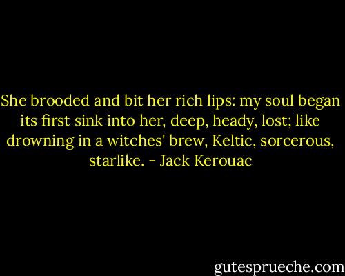 She brooded and bit her rich lips: my soul began its first sink into her, deep, heady, lost; like drowning in a witches' brew, Keltic, sorcerous, starlike. - Jack Kerouac