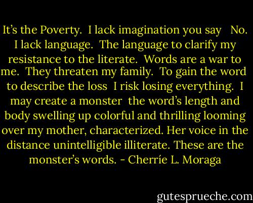 It’s the Poverty.<br /><br />I lack imagination you say <br /><br />No. I lack language. <br />The language to clarify<br />my resistance to the literate. <br />Words are a war to me. <br />They threaten my family.<br /><br />To gain the word <br />to describe the loss <br />I risk losing everything. <br />I may create a monster <br />the word’s length and body<br />swelling up colorful and thrilling<br />looming over my mother, characterized.<br />Her voice in the distance<br />unintelligible illiterate.<br />These are the monster’s words. - Cherríe L. Moraga