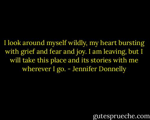 I look around myself wildly, my heart bursting with grief and fear and joy. I am leaving, but I will take this place and its stories with me wherever I go. - Jennifer Donnelly