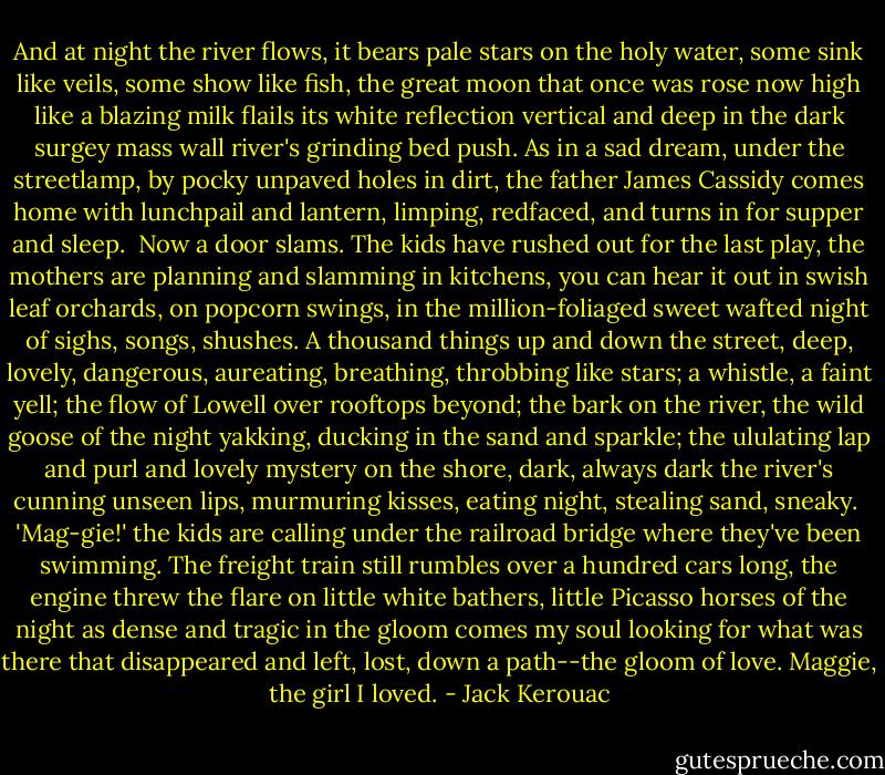 And at night the river flows, it bears pale stars on the holy water, some sink like veils, some show like fish, the great moon that once was rose now high like a blazing milk flails its white reflection vertical and deep in the dark surgey mass wall river's grinding bed push. As in a sad dream, under the streetlamp, by pocky unpaved holes in dirt, the father James Cassidy comes home with lunchpail and lantern, limping, redfaced, and turns in for supper and sleep.<br /><br />Now a door slams. The kids have rushed out for the last play, the mothers are planning and slamming in kitchens, you can hear it out in swish leaf orchards, on popcorn swings, in the million-foliaged sweet wafted night of sighs, songs, shushes. A thousand things up and down the street, deep, lovely, dangerous, aureating, breathing, throbbing like stars; a whistle, a faint yell; the flow of Lowell over rooftops beyond; the bark on the river, the wild goose of the night yakking, ducking in the sand and sparkle; the ululating lap and purl and lovely mystery on the shore, dark, always dark the river's cunning unseen lips, murmuring kisses, eating night, stealing sand, sneaky.<br /><br />'Mag-gie!' the kids are calling under the railroad bridge where they've been swimming. The freight train still rumbles over a hundred cars long, the engine threw the flare on little white bathers, little Picasso horses of the night as dense and tragic in the gloom comes my soul looking for what was there that disappeared and left, lost, down a path--the gloom of love. Maggie, the girl I loved. - Jack Kerouac