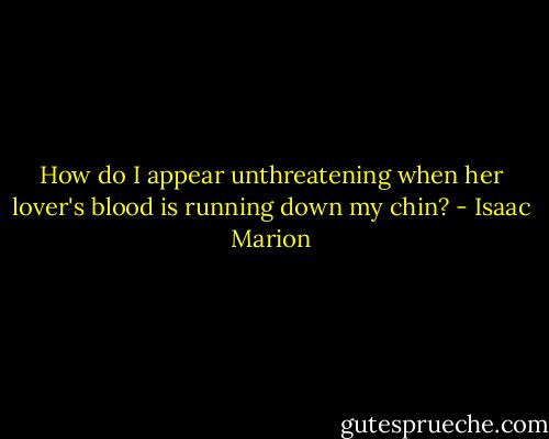 How do I appear unthreatening when her lover's blood is running down my chin? - Isaac Marion