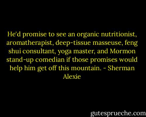 He'd promise to see an organic nutritionist, aromatherapist, deep-tissue masseuse, feng shui consultant, yoga master, and Mormon stand-up comedian if those promises would help him get off this mountain. - Sherman Alexie