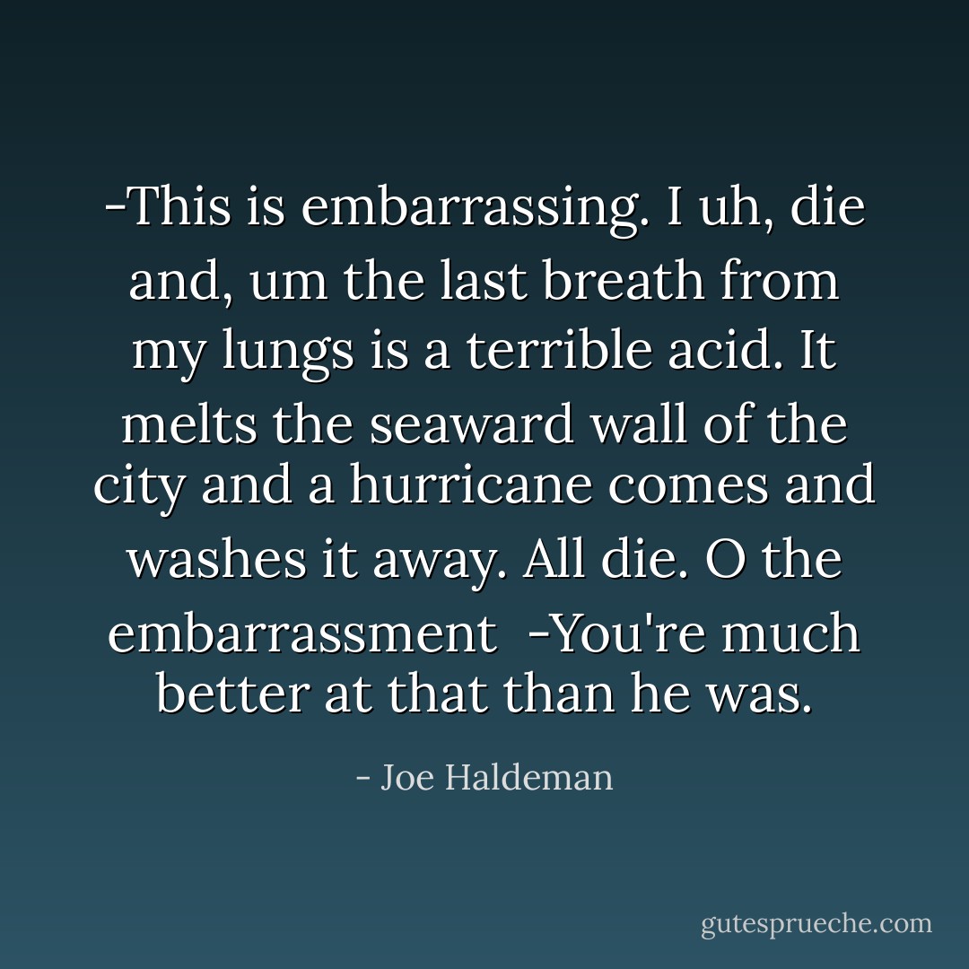 -This is embarrassing. I uh, die and, um the last breath from my lungs is a terrible acid. It melts the seaward wall of the city and a hurricane comes and washes it away. All die. O the embarrassment<br /><br />-You're much better at that than he was. - Joe Haldeman