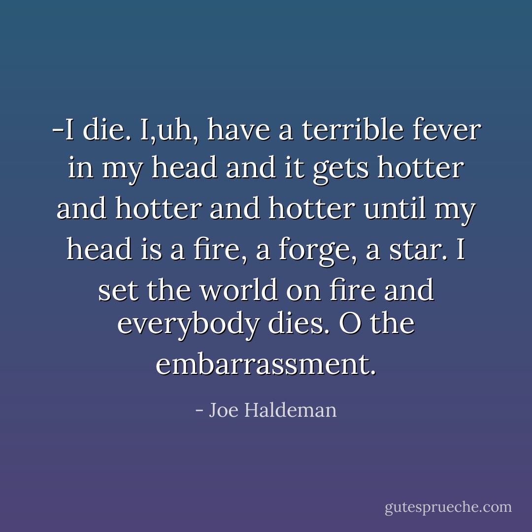 -I die. I,uh, have a terrible fever in my head and it gets hotter and hotter and hotter until my head is a fire, a forge, a star. I set the world on fire and everybody dies. O the embarrassment. - Joe Haldeman