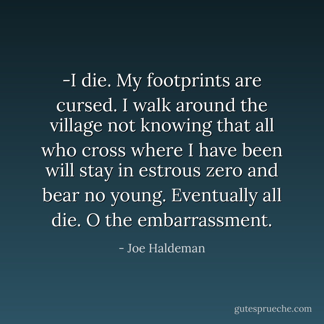 -I die. My footprints are cursed. I walk around the village not knowing that all who cross where I have been will stay in estrous zero and bear no young. Eventually all die. O the embarrassment. - Joe Haldeman