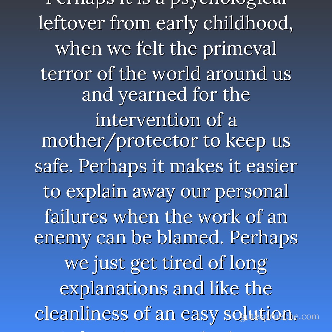There is something living deep within us all that welcomes, even relishes, the role of victimhood for ourselves. There is no cause in the world more righteously embraced than our own when we feel someone has wronged us. Perhaps it is a psychological leftover from early childhood, when we felt the primeval terror of the world around us and yearned for the intervention of a mother/protector to keep us safe. Perhaps it makes it easier to explain away our personal failures when the work of an enemy can be blamed. Perhaps we just get tired of long explanations and like the cleanliness of an easy solution. It is for wiser people than me to say. Whatever its allure, this primitive ideology of Hutu Power swept through Rwanda in 1993 and early 1994 with the speed of flame through dry grass. - Paul Rusesabagina