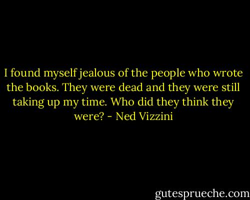 I found myself jealous of the people who wrote the books. They were dead and they were still taking up my time. Who did they think they were? - Ned Vizzini