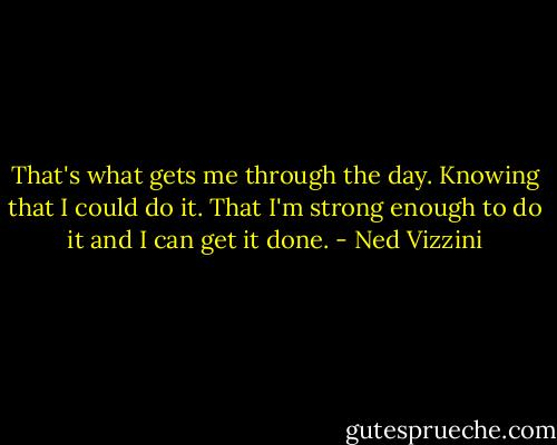 That's what gets me through the day. Knowing that I could do it. That I'm strong enough to do it and I can get it done. - Ned Vizzini